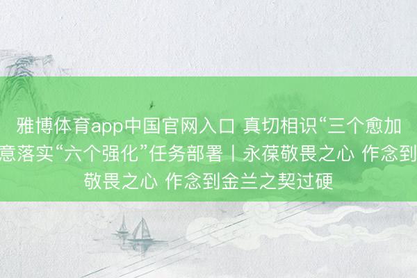 雅博体育app中国官网入口 真切相识“三个愈加”紧迫条目 执意落实“六个强化”任务部署丨永葆敬畏之心 作念到金兰之契过硬