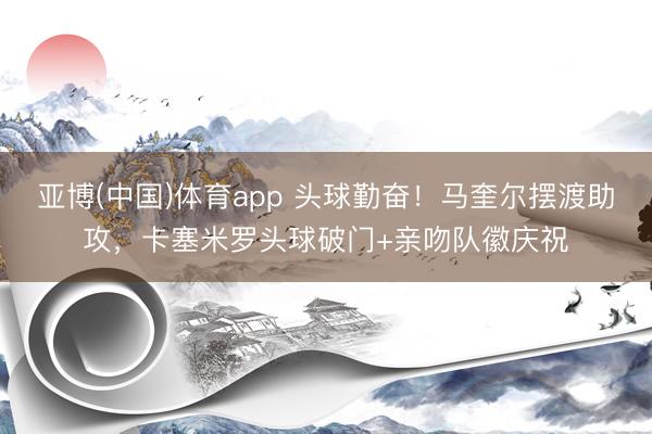 亚博(中国)体育app 头球勤奋！马奎尔摆渡助攻，卡塞米罗头球破门+亲吻队徽庆祝
