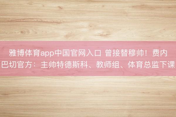 雅博体育app中国官网入口 曾接替穆帅！费内巴切官方：主帅特德斯科、教师组、体育总监下课