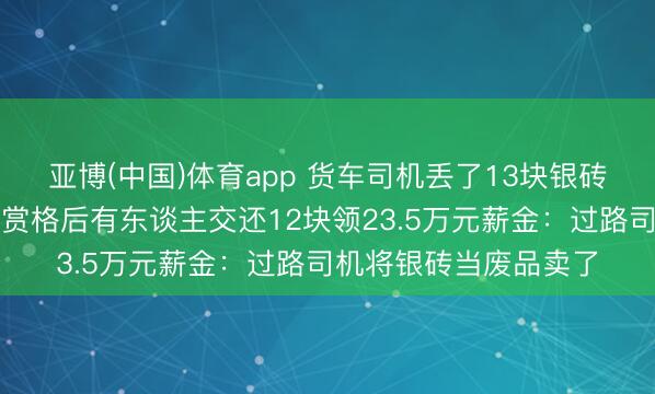 亚博(中国)体育app 货车司机丢了13块银砖，价值百万元！重金赏格后有东谈主交还12块领23.5万元薪金：过路司机将银砖当废品卖了