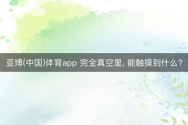 亚博(中国)体育app 完全真空里， 能触摸到什么?