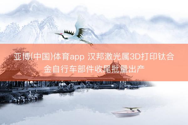 亚博(中国)体育app 汉邦激光属3D打印钛合金自行车部件收尾批量出产
