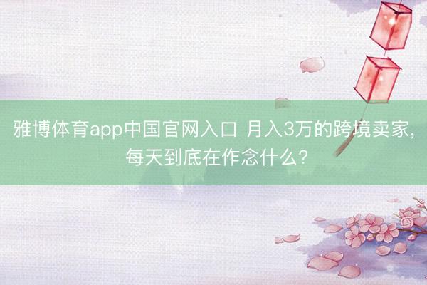 雅博体育app中国官网入口 月入3万的跨境卖家， 每天到底在作念什么?
