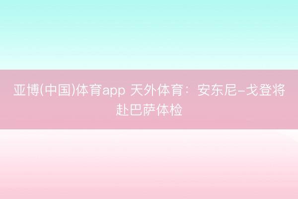 亚博(中国)体育app 天外体育：安东尼-戈登将赴巴萨体检