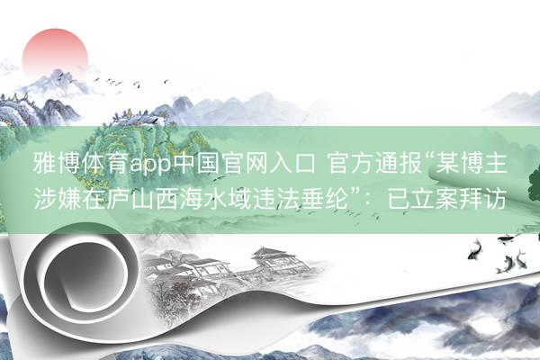 雅博体育app中国官网入口 官方通报“某博主涉嫌在庐山西海水域违法垂纶”：已立案拜访