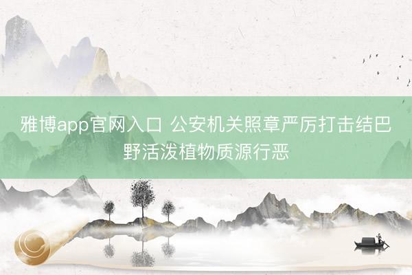 雅博app官网入口 公安机关照章严厉打击结巴野活泼植物质源行恶