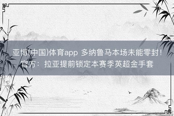 亚博(中国)体育app 多纳鲁马本场未能零封！官方：拉亚提前锁定本赛季英超金手套