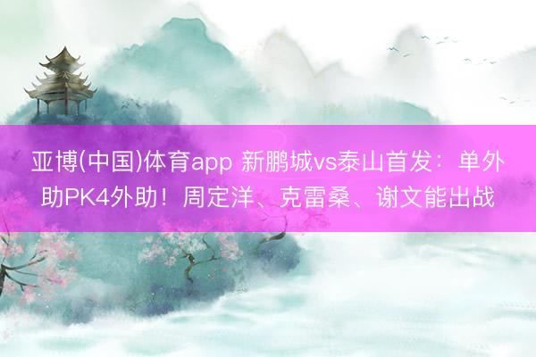 亚博(中国)体育app 新鹏城vs泰山首发:单外助PK4外助!周定洋、克雷桑、谢文能出战
