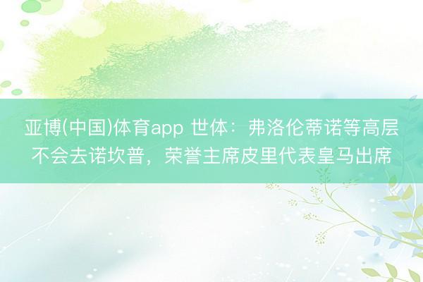 亚博(中国)体育app 世体：弗洛伦蒂诺等高层不会去诺坎普，荣誉主席皮里代表皇马出席