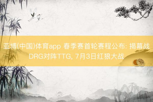 亚博(中国)体育app 春季赛首轮赛程公布: 揭幕战DRG对阵TTG， 7月3日红狼大战