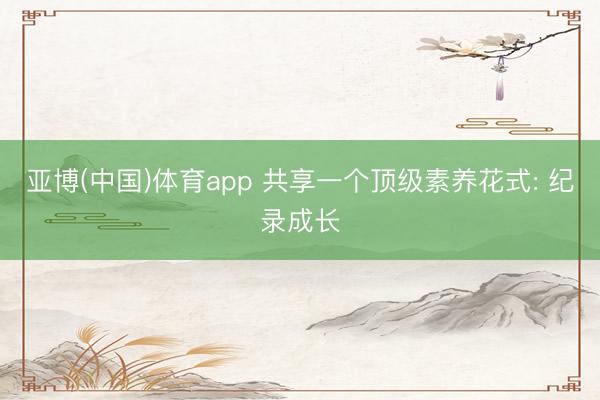 亚博(中国)体育app 共享一个顶级素养花式: 纪录成长