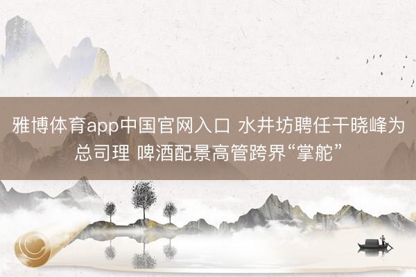 雅博体育app中国官网入口 水井坊聘任干晓峰为总司理 啤酒配景高管跨界“掌舵”