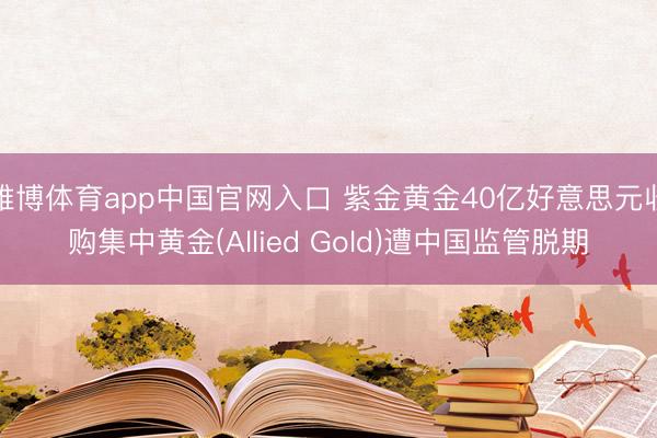 雅博体育app中国官网入口 紫金黄金40亿好意思元收购集中黄金(Allied Gold)遭中国监管脱期
