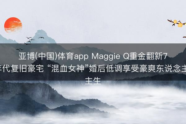 亚博(中国)体育app Maggie Q重金翻新70年代复旧豪宅 “混血女神”婚后低调享受豪爽东说念主生