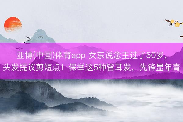 亚博(中国)体育app 女东说念主过了50岁，头发提议剪短点！保举这5种皆耳发，先锋显年青
