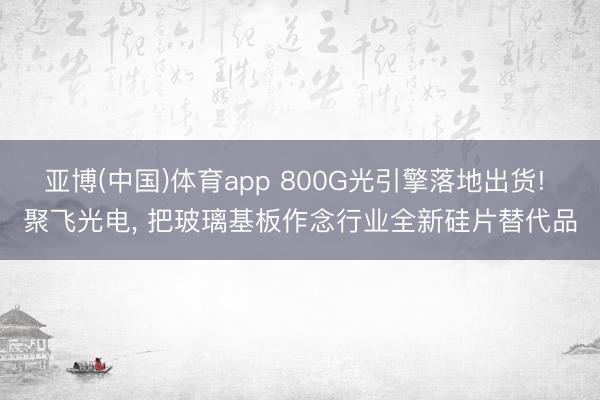 亚博(中国)体育app 800G光引擎落地出货! 聚飞光电， 把玻璃基板作念行业全新硅片替代品