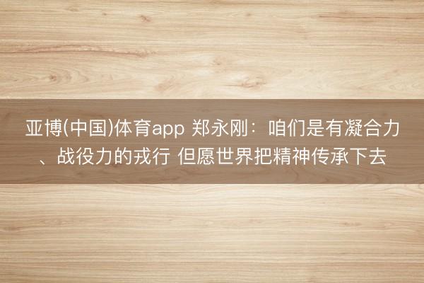亚博(中国)体育app 郑永刚：咱们是有凝合力、战役力的戎行 但愿世界把精神传承下去