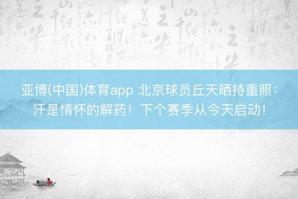亚博(中国)体育app 北京球员丘天晒持重照：汗是情怀的解药！下个赛季从今天启动！