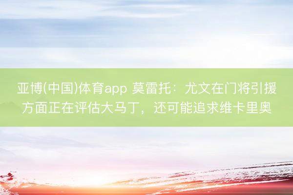 亚博(中国)体育app 莫雷托：尤文在门将引援方面正在评估大马丁，还可能追求维卡里奥