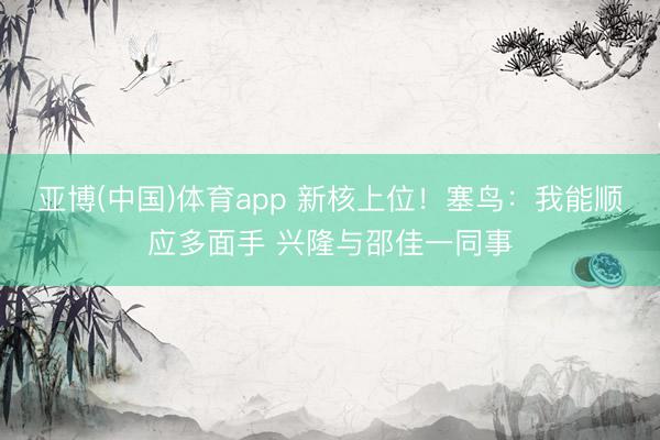 亚博(中国)体育app 新核上位！塞鸟：我能顺应多面手 兴隆与邵佳一同事