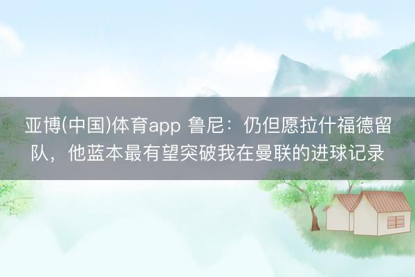 亚博(中国)体育app 鲁尼：仍但愿拉什福德留队，他蓝本最有望突破我在曼联的进球记录