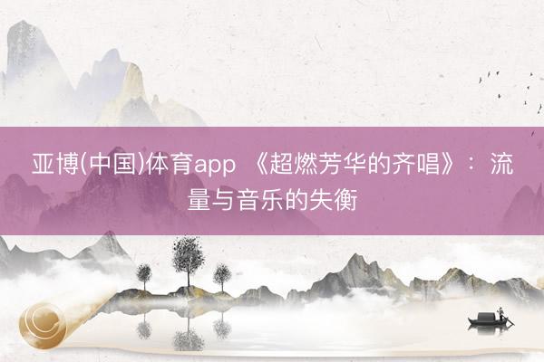 亚博(中国)体育app 《超燃芳华的齐唱》：流量与音乐的失衡