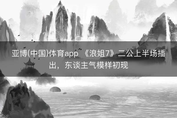 亚博(中国)体育app 《浪姐7》二公上半场播出，东谈主气模样初现