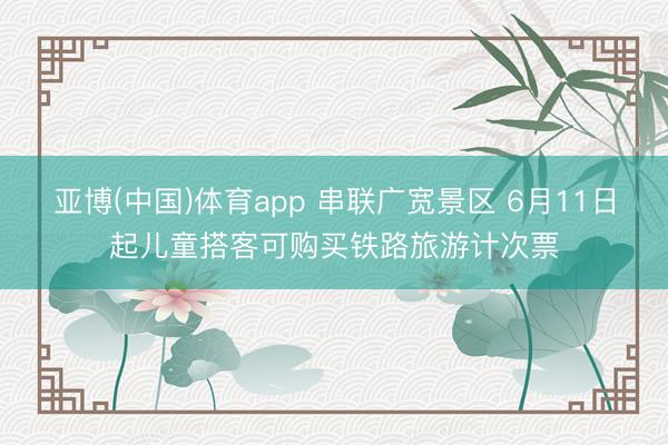 亚博(中国)体育app 串联广宽景区 6月11日起儿童搭客可购买铁路旅游计次票