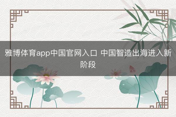 雅博体育app中国官网入口 中国智造出海进入新阶段