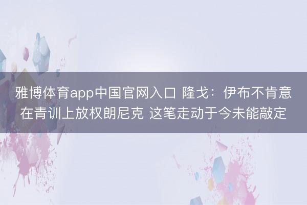 雅博体育app中国官网入口 隆戈：伊布不肯意在青训上放权朗尼克 这笔走动于今未能敲定