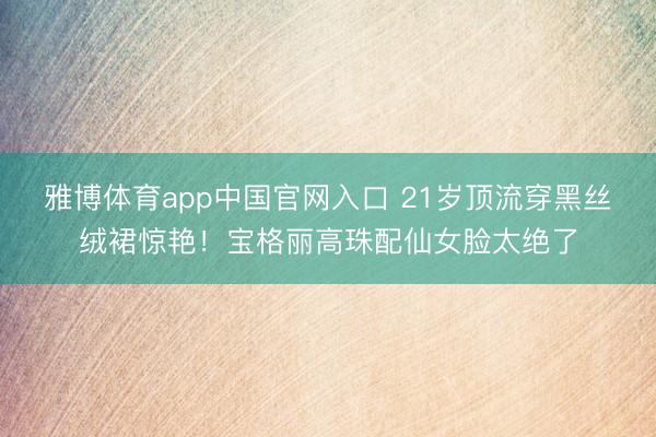 雅博体育app中国官网入口 21岁顶流穿黑丝绒裙惊艳！宝格丽高珠配仙女脸太绝了