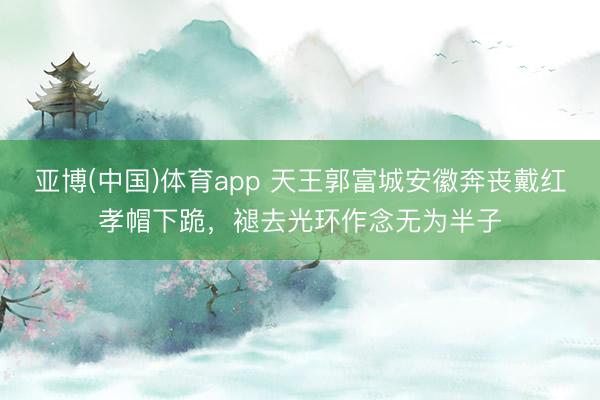 亚博(中国)体育app 天王郭富城安徽奔丧戴红孝帽下跪，褪去光环作念无为半子