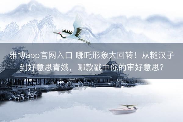 雅博app官网入口 哪吒形象大回转！从糙汉子到好意思青娥，哪款戳中你的审好意思？