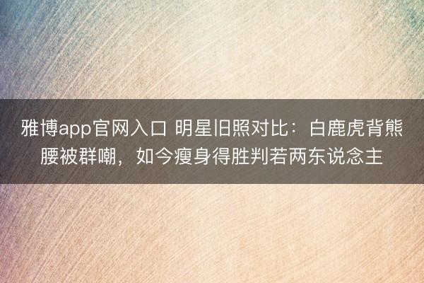雅博app官网入口 明星旧照对比:白鹿虎背熊腰被群嘲,如今瘦身得胜判若两东说念主