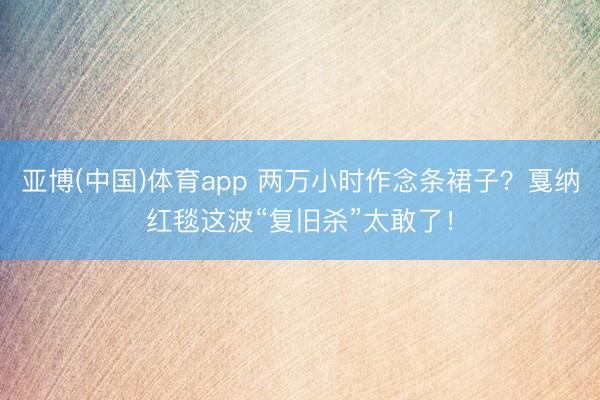 亚博(中国)体育app 两万小时作念条裙子？戛纳红毯这波“复旧杀”太敢了！