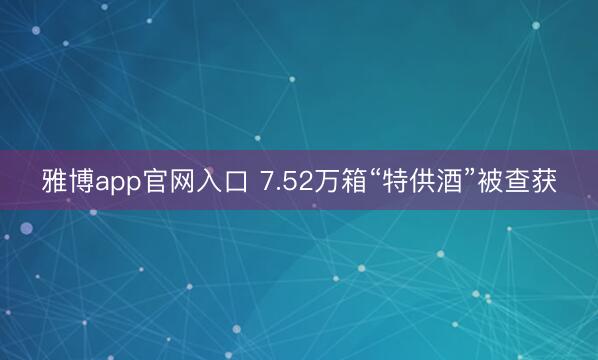 雅博app官网入口 7.52万箱“特供酒”被查获