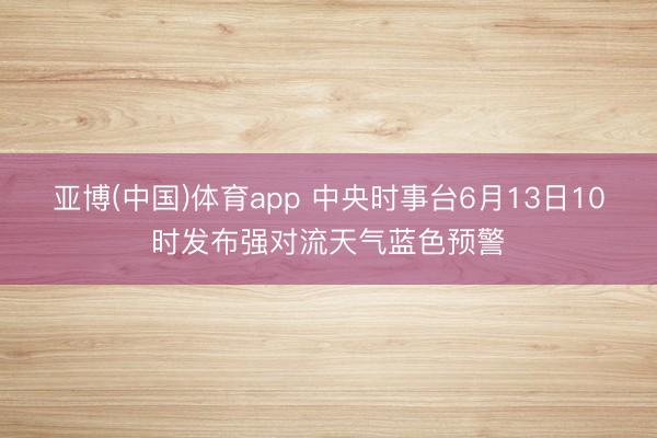 亚博(中国)体育app 中央时事台6月13日10时发布强对流天气蓝色预警