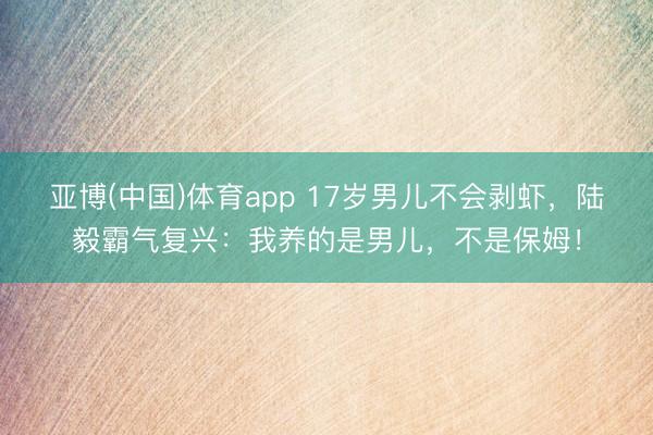 亚博(中国)体育app 17岁男儿不会剥虾，陆毅霸气复兴：我养的是男儿，不是保姆！