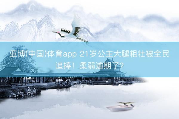 亚博(中国)体育app 21岁公主大腿粗壮被全民追捧！柔弱逾期了？