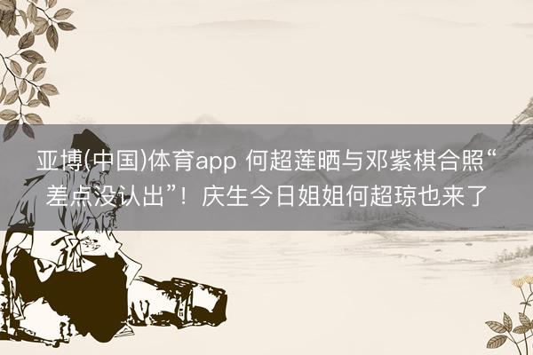 亚博(中国)体育app 何超莲晒与邓紫棋合照“差点没认出”！庆生今日姐姐何超琼也来了