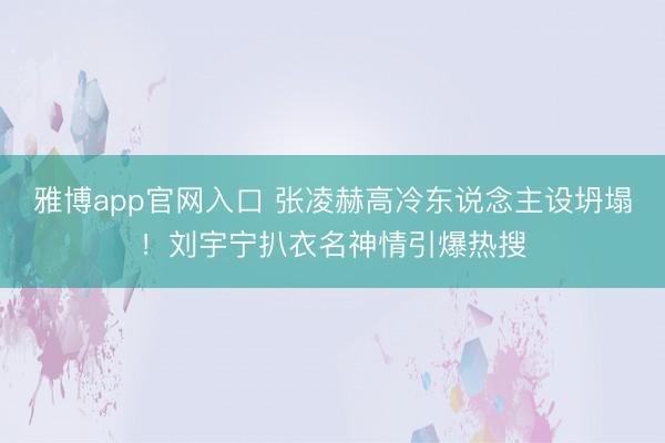 雅博app官网入口 张凌赫高冷东说念主设坍塌！刘宇宁扒衣名神情引爆热搜