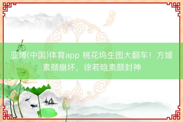 亚博(中国)体育app 桃花坞生图大翻车！方媛素颜崩坏，徐若晗素颜封神