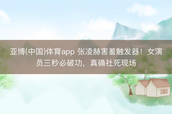 亚博(中国)体育app 张凌赫害羞触发器！女演员三秒必破功，真确社死现场