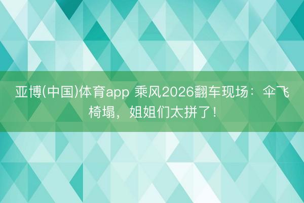 亚博(中国)体育app 乘风2026翻车现场：伞飞椅塌，姐姐们太拼了！