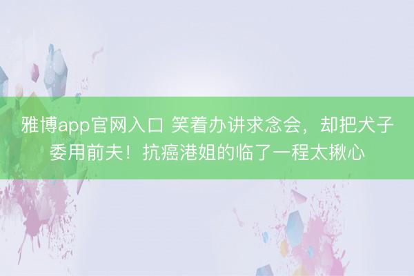 雅博app官网入口 笑着办讲求念会,却把犬子委用前夫!抗癌港姐的临了一程太揪心