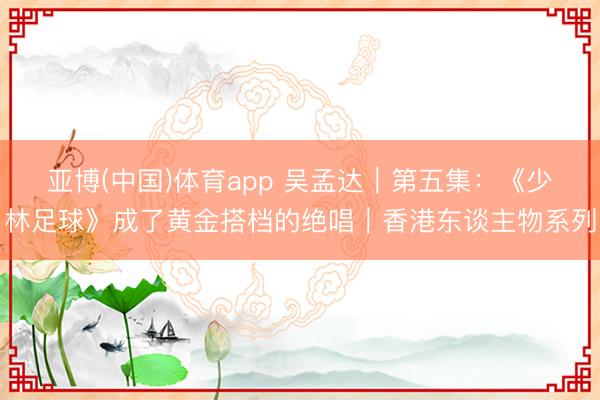 亚博(中国)体育app 吴孟达｜第五集：《少林足球》成了黄金搭档的绝唱｜香港东谈主物系列