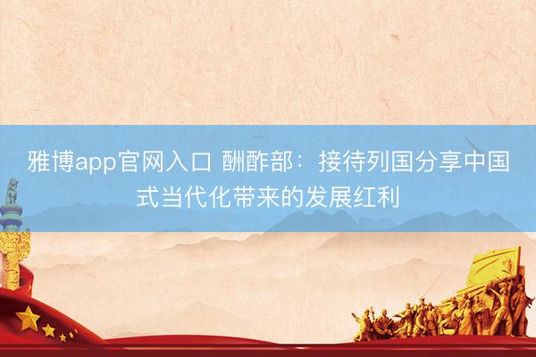 雅博app官网入口 酬酢部：接待列国分享中国式当代化带来的发展红利