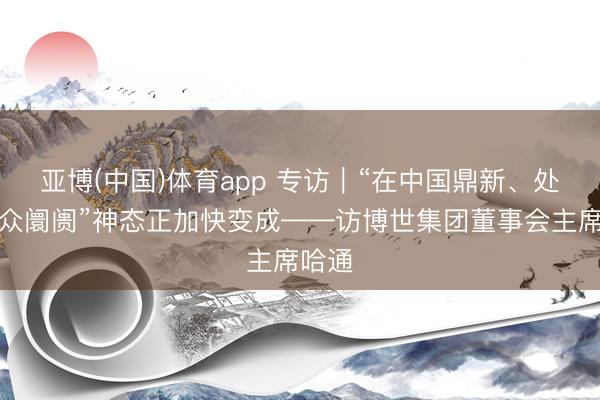 亚博(中国)体育app 专访｜“在中国鼎新、处事群众阛阓”神态正加快变成——访博世集团董事会主席哈通