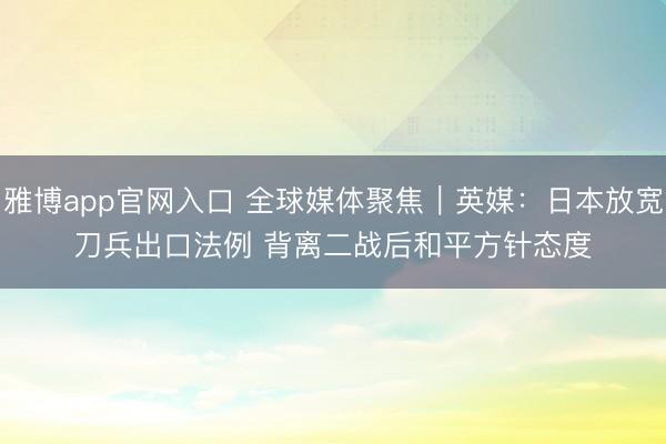 雅博app官网入口 全球媒体聚焦｜英媒：日本放宽刀兵出口法例 背离二战后和平方针态度