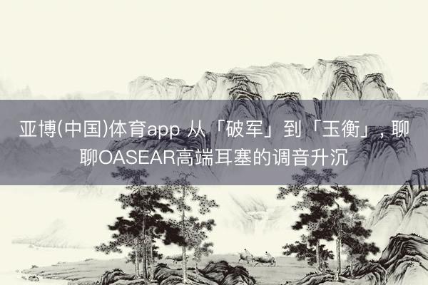 亚博(中国)体育app 从「破军」到「玉衡」， 聊聊OASEAR高端耳塞的调音升沉